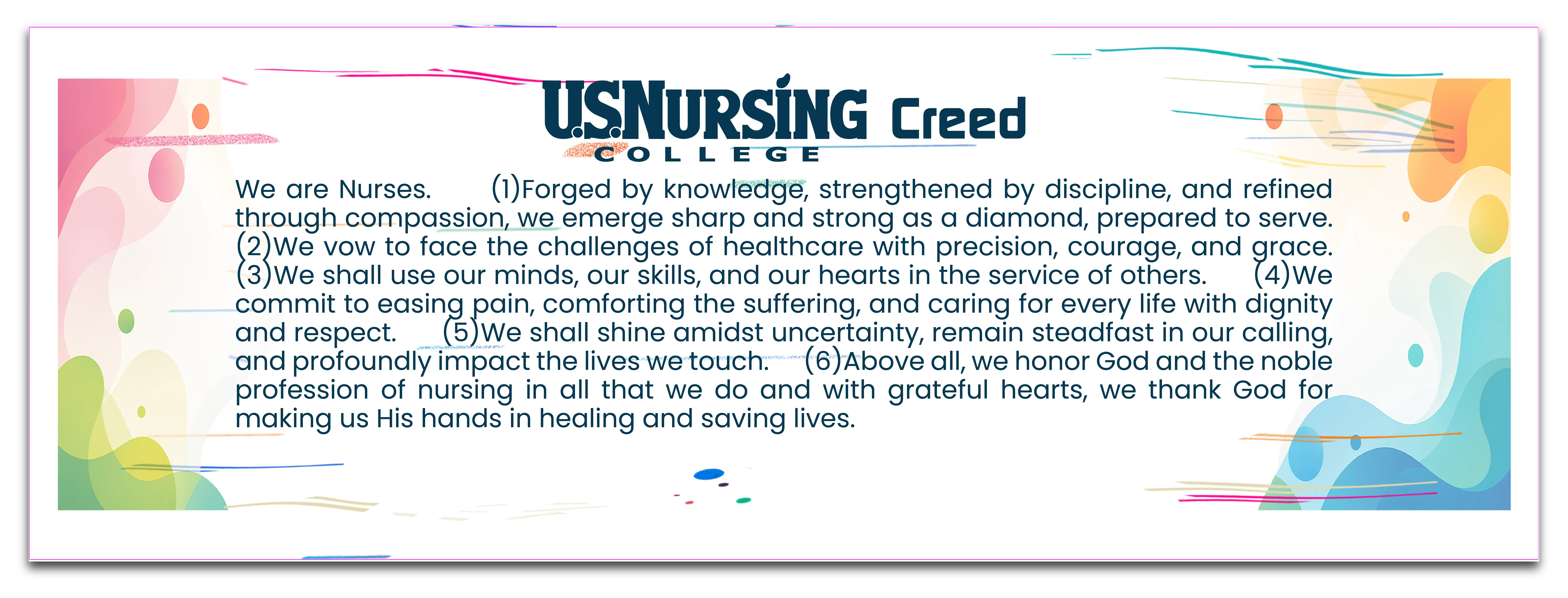 U.S. Nursing College Creed: We are Nurses. Forged by knowledge, strengthened by discipline, and refined through compassion, we emerge sharp and strong as a diamond, prepared to serve. We vow to face the challenges of healthcare with precision, courage, and grace. We shall use our minds, our skills, and our hearts in the service of others. We commit to easing pain, comforting the suffering, and caring for every life with dignity and respect. We shall shine amidst uncertainty, remain steadfast in our calling, and profoundly impact the lives we touch. Above all, we honor God and the noble profession of nursing in all that we do and with grateful hearts, we thank God for making us His hands in healing and saving lives.